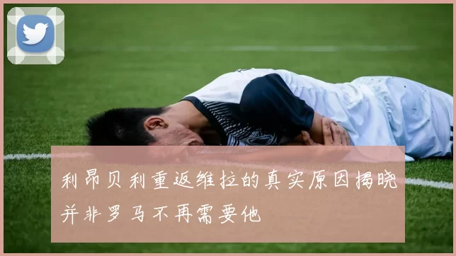 利昂贝利重返维拉的真实原因揭晓并非罗马不再需要他