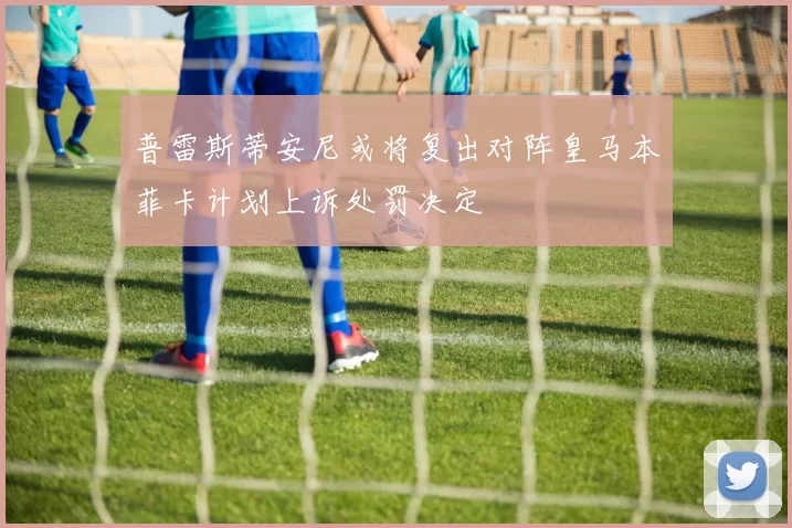 普雷斯蒂安尼或将复出对阵皇马本菲卡计划上诉处罚决定