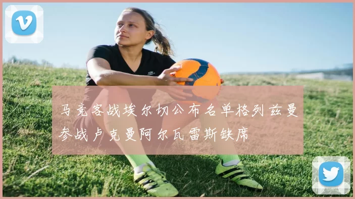 马竞客战埃尔切公布名单格列兹曼参战卢克曼阿尔瓦雷斯缺席