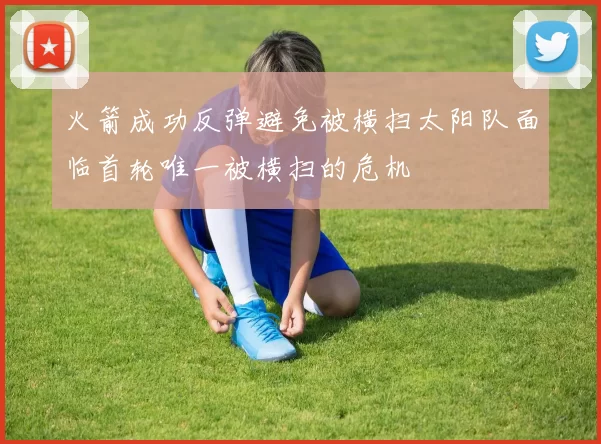 火箭成功反弹避免被横扫太阳队面临首轮唯一被横扫的危机