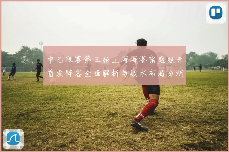 中乙联赛第三轮上海海港富盛经开首发阵容全面解析与战术布局分析