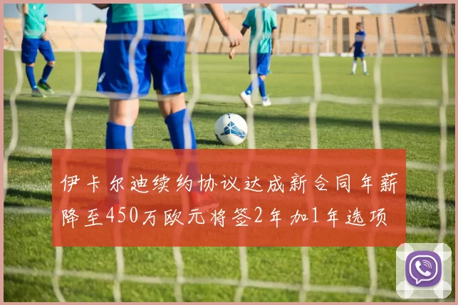 伊卡尔迪续约协议达成新合同年薪降至450万欧元将签2年加1年选项