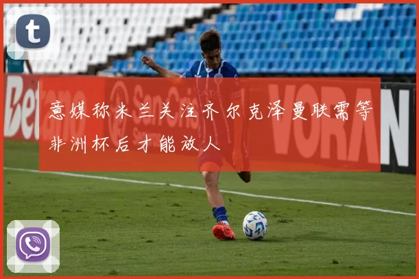 意媒称米兰关注齐尔克泽曼联需等非洲杯后才能放人