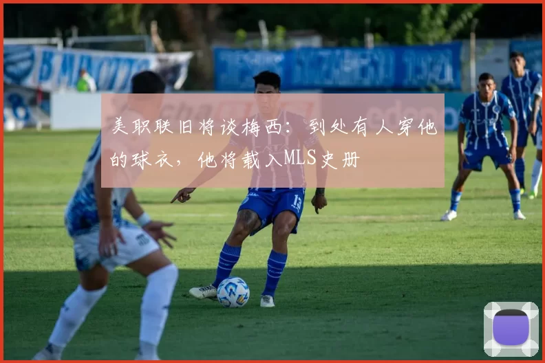 美职联旧将谈梅西：到处有人穿他的球衣，他将载入MLS史册