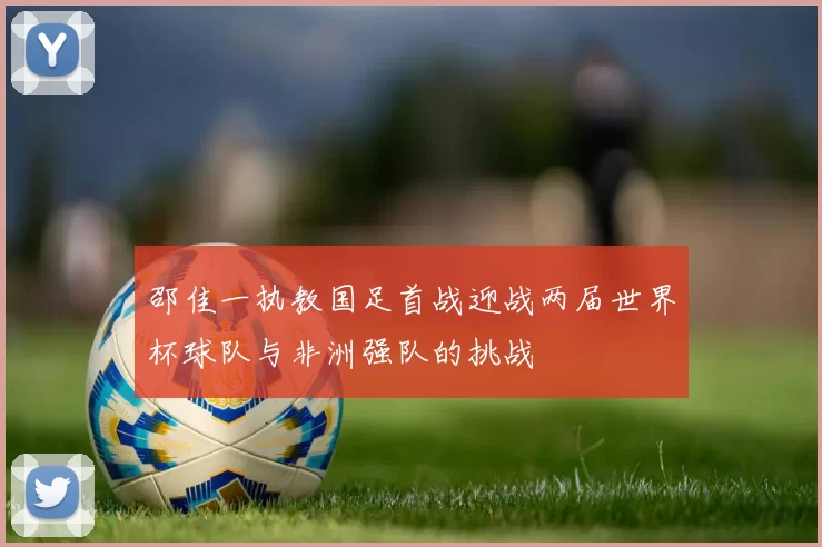 邵佳一执教国足首战迎战两届世界杯球队与非洲强队的挑战