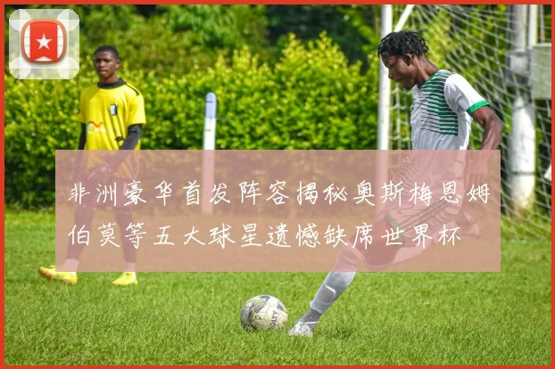 非洲豪华首发阵容揭秘奥斯梅恩姆伯莫等五大球星遗憾缺席世界杯