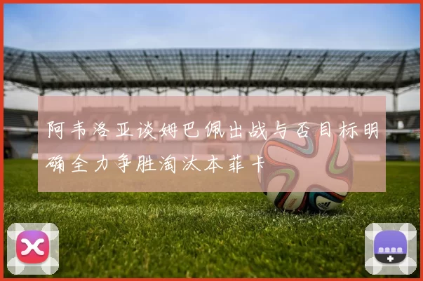 阿韦洛亚谈姆巴佩出战与否目标明确全力争胜淘汰本菲卡