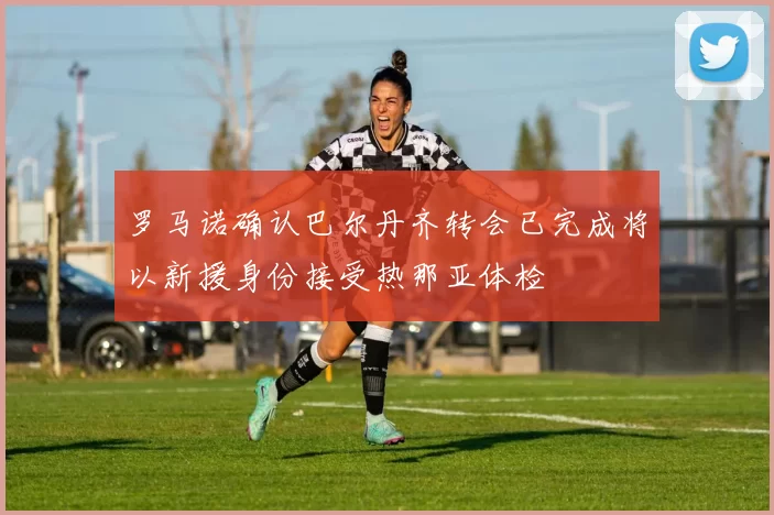 罗马诺确认巴尔丹齐转会已完成将以新援身份接受热那亚体检