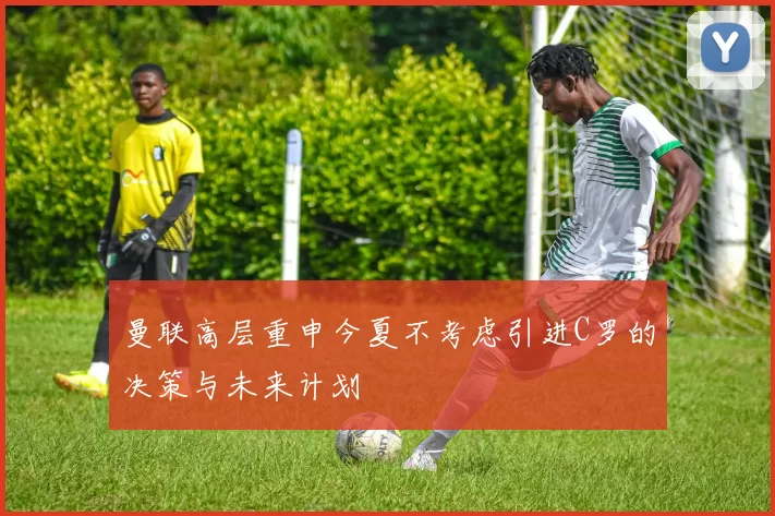 曼联高层重申今夏不考虑引进C罗的决策与未来计划