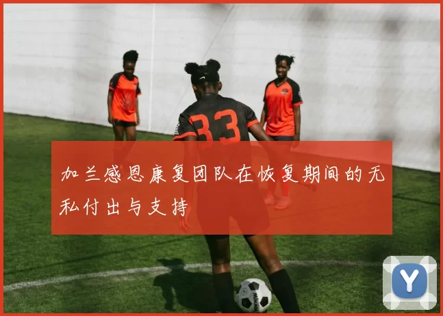 加兰感恩康复团队在恢复期间的无私付出与支持