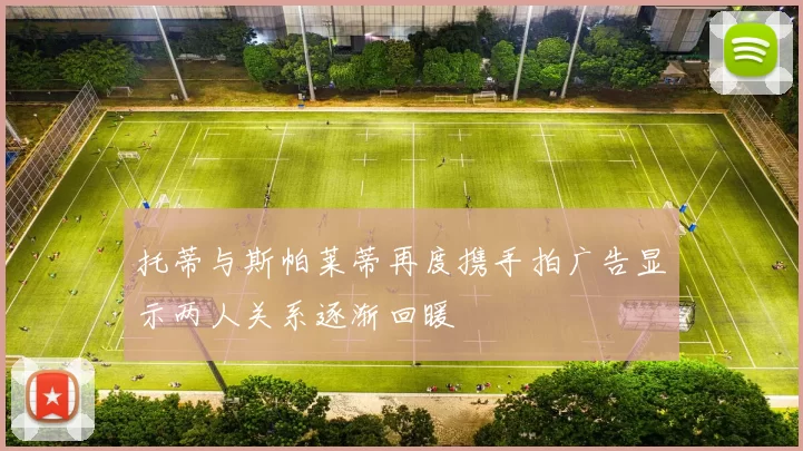 托蒂与斯帕莱蒂再度携手拍广告显示两人关系逐渐回暖