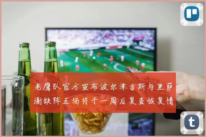 老鹰队官方宣布波尔津吉斯与里萨谢缺阵五场将于一周后复查恢复情况