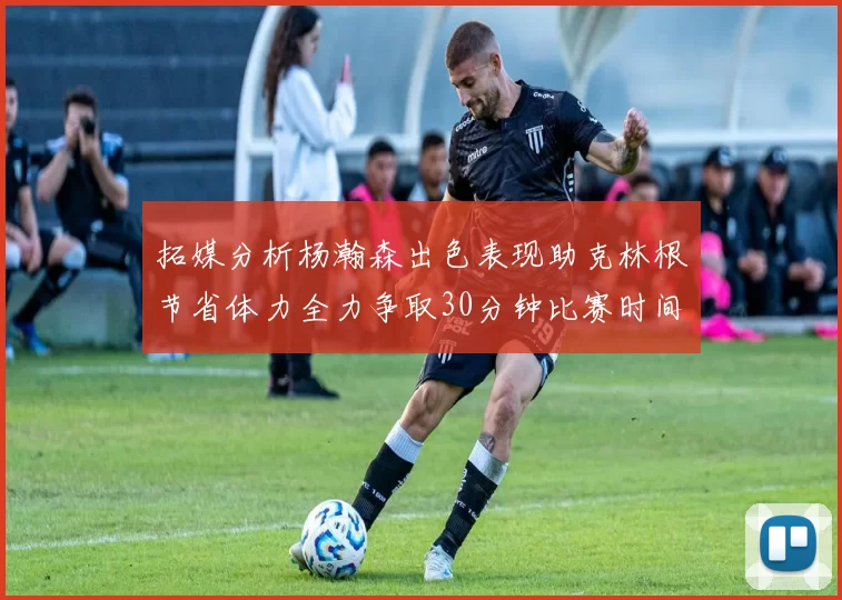 拓媒分析杨瀚森出色表现助克林根节省体力全力争取30分钟比赛时间