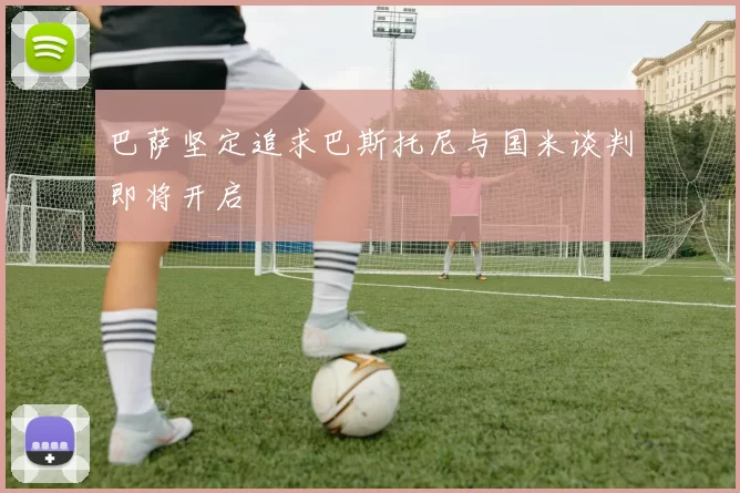巴萨坚定追求巴斯托尼与国米谈判即将开启