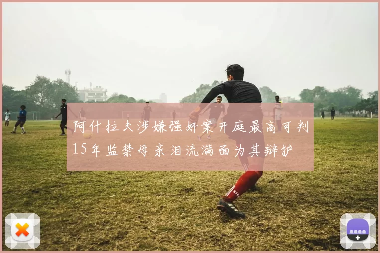 阿什拉夫涉嫌强奸案开庭最高可判15年监禁母亲泪流满面为其辩护