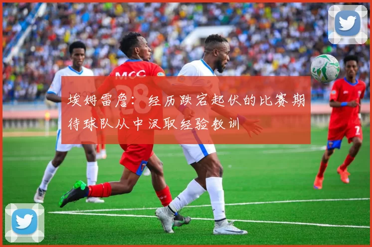 埃姆雷詹：经历跌宕起伏的比赛期待球队从中汲取经验教训