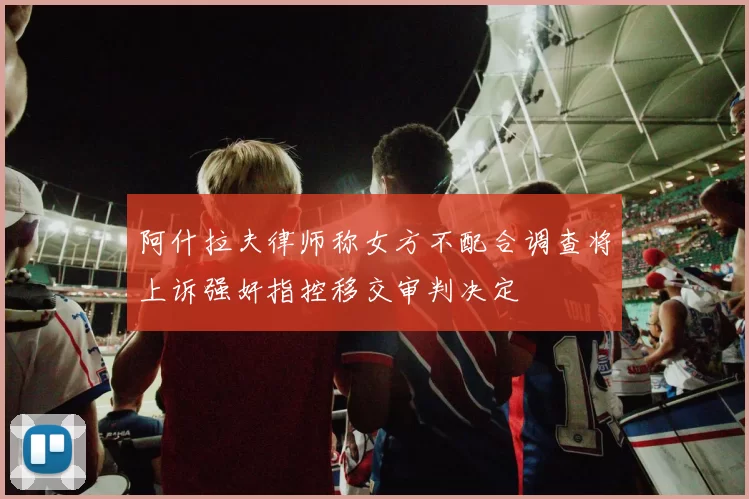 阿什拉夫律师称女方不配合调查将上诉强奸指控移交审判决定
