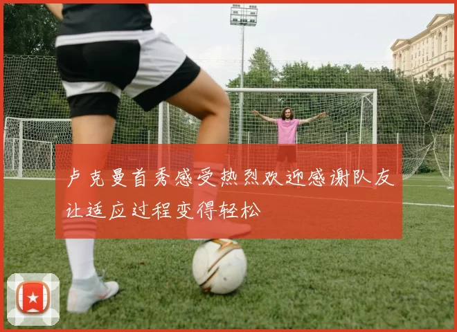 卢克曼首秀感受热烈欢迎感谢队友让适应过程变得轻松