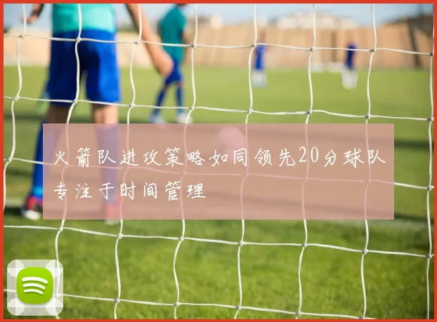 火箭队进攻策略如同领先20分球队专注于时间管理