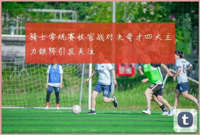 骑士常规赛收官战对决奇才四大主力缺阵引发关注