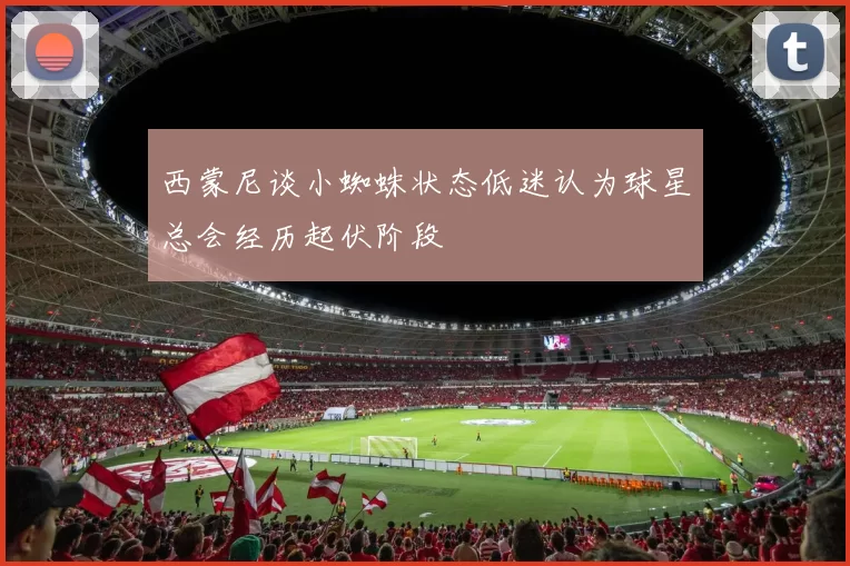 西蒙尼谈小蜘蛛状态低迷认为球星总会经历起伏阶段