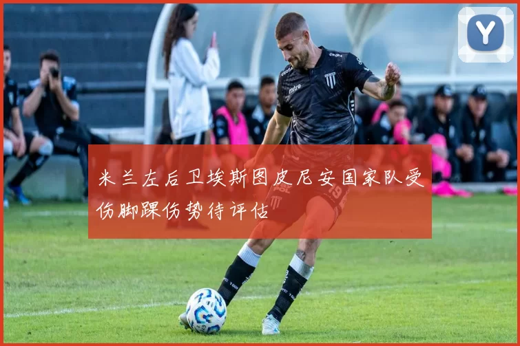 米兰左后卫埃斯图皮尼安国家队受伤脚踝伤势待评估