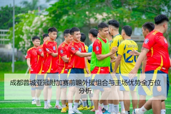 成都蓉城亚冠附加赛前瞻外援组合与主场优势全方位分析